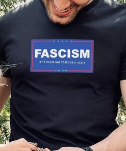 Fascism – Let’s Maybe Not Vote For It Again Like Ever Shirt