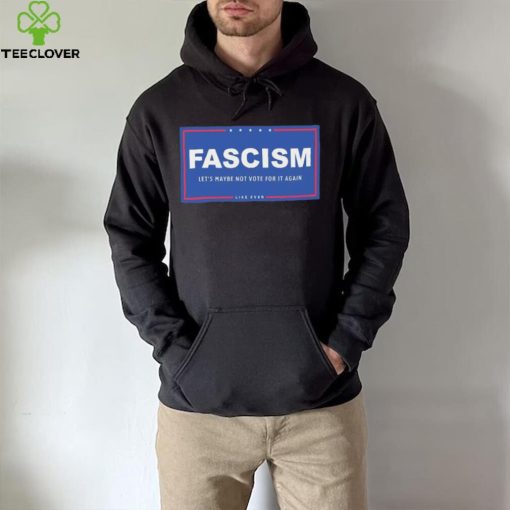 Fascism – Let’s Maybe Not Vote For It Again Like Ever Shirt