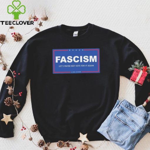 Fascism – Let’s Maybe Not Vote For It Again Like Ever Shirt