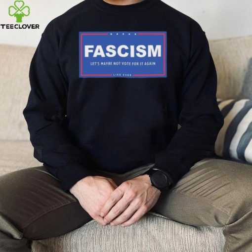 Fascism – Let’s Maybe Not Vote For It Again Like Ever Shirt