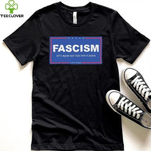 Fascism – Let’s Maybe Not Vote For It Again Like Ever Shirt