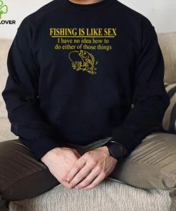 Fishing is like sex i have no idea how to do either of those things shirt