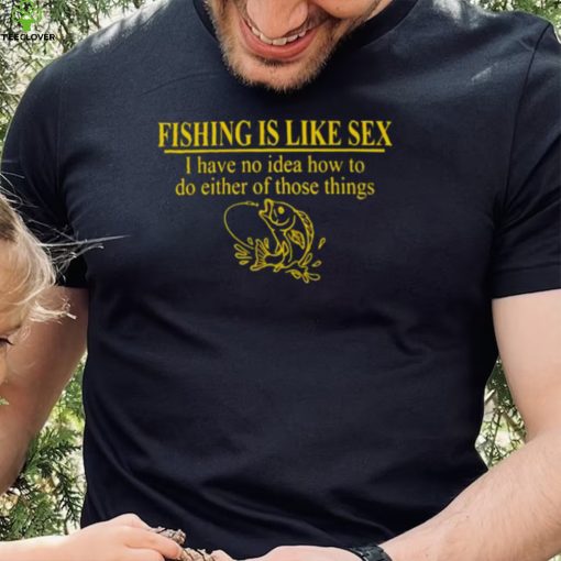 Fishing is like sex i have no idea how to do either of those things hoodie, sweater, longsleeve, shirt v-neck, t-shirt