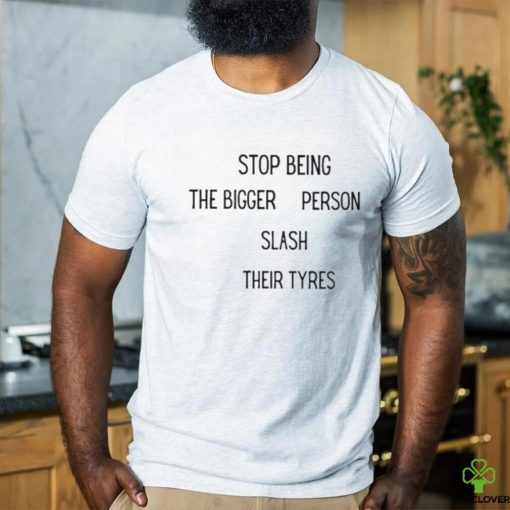 Stop being the bigger person slash their tyres hoodie, sweater, longsleeve, shirt v-neck, t-shirt
