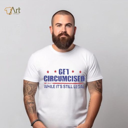 Get Circumcised While It’s Still Legal 2023 T Shirt