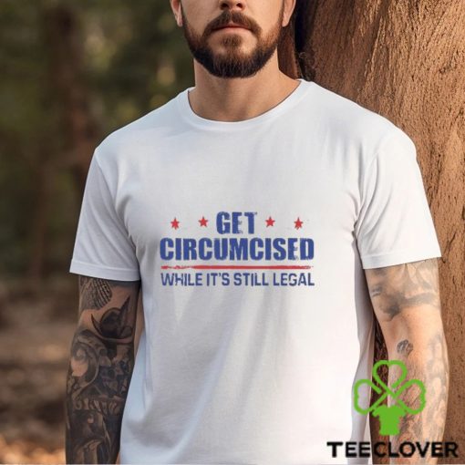 Get Circumcised While It’s Still Legal Shirt