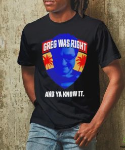 Greg was right and ya know it shirt