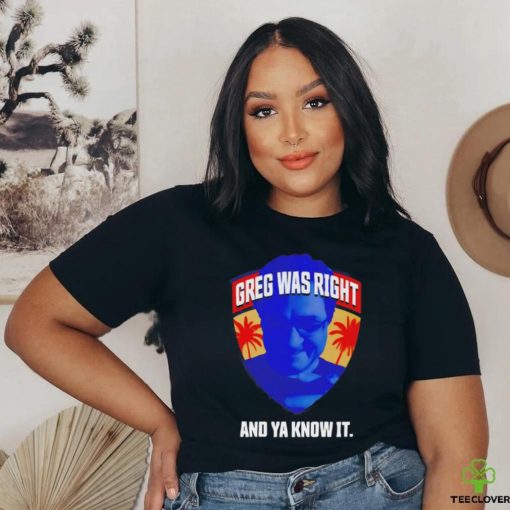 Greg was right and ya know it shirt