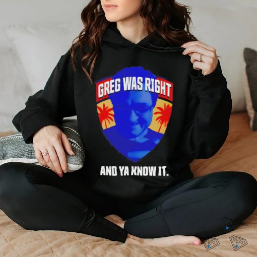 Greg was right and ya know it shirt