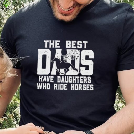 Horse Father’s Day The Best Dads Have Daughters Who Ride Horses hoodie, sweater, longsleeve, shirt v-neck, t-shirt