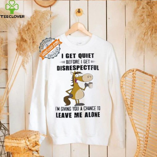 Horse I get quiet before I get disrespectful I’m giving you a chance to leave me alone hoodie, sweater, longsleeve, shirt v-neck, t-shirt