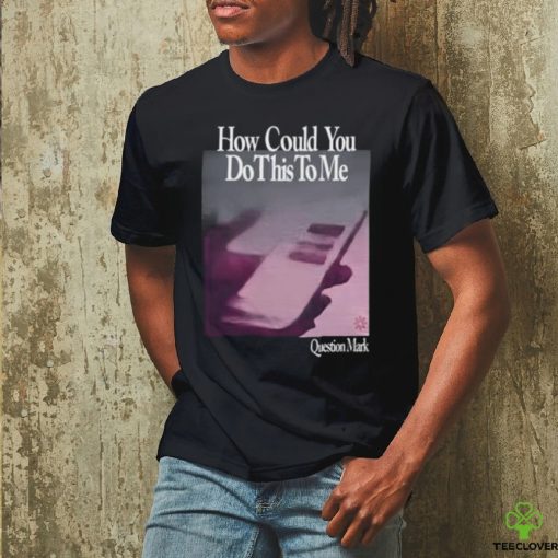How Could You Do This To Me Question Mark Shirt