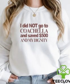 I Did Not Go To Coachella And Saved $500 And My Dignity T hoodie, sweater, longsleeve, shirt v-neck, t-shirt