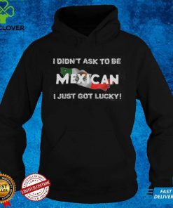 I Didn't Ask To Be Mexican I Just Got Lucky T Shirts