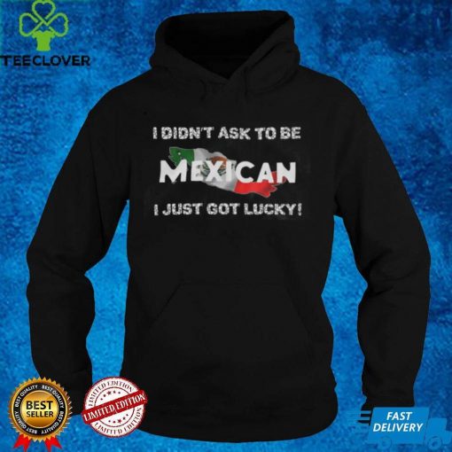 I Didn’t Ask To Be Mexican I Just Got Lucky T Shirts