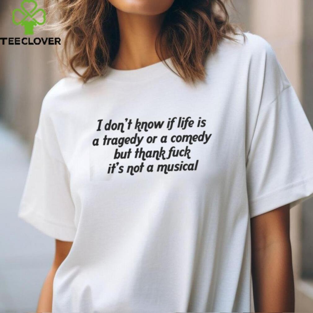 I Don't Know If Life Is A Tragedy Or A Comedy But Thank Fuck It'S Not A Musical Shirt I Don't Know If Life Is A Tragedy Or A Comedy But Thank Fuck It'S Not A Musical Shirt