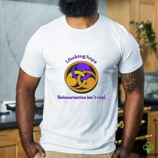 I Fucking Hope Reincarnation Isn’t Real T Shirt