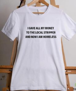 I Gave All My Money To The Local Stripper And Now I Am Homeless Shirt