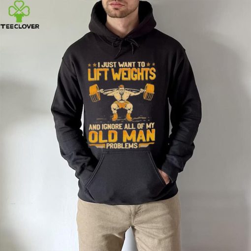 I Just Want To Lift Weights Ignore Old Man Problems hoodie, sweater, longsleeve, shirt v-neck, t-shirt