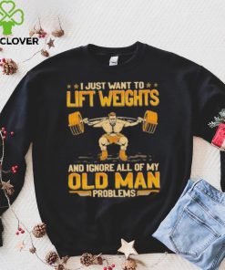 I Just Want To Lift Weights Ignore Old Man Problems hoodie, sweater, longsleeve, shirt v-neck, t-shirt