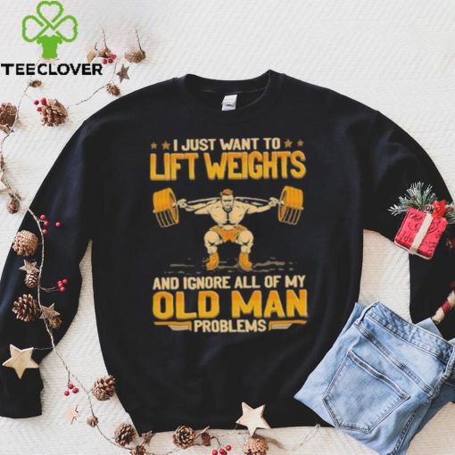 I Just Want To Lift Weights Ignore Old Man Problems hoodie, sweater, longsleeve, shirt v-neck, t-shirt