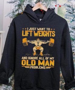 I Just Want To Lift Weights Ignore Old Man Problems hoodie, sweater, longsleeve, shirt v-neck, t-shirt