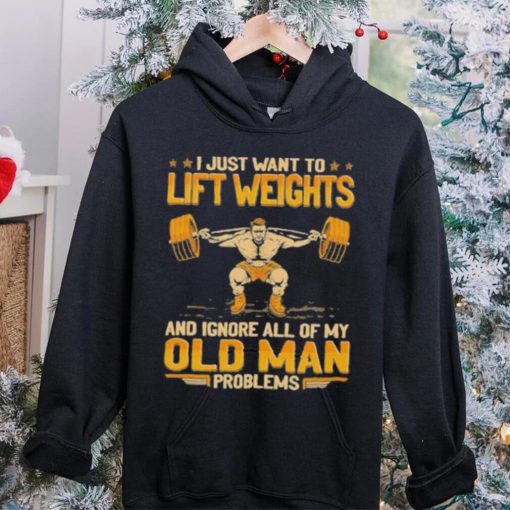 I Just Want To Lift Weights Ignore Old Man Problems hoodie, sweater, longsleeve, shirt v-neck, t-shirt