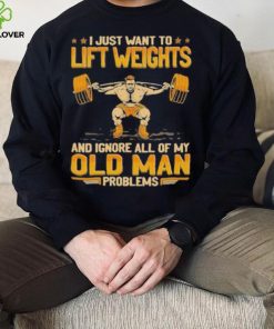 I Just Want To Lift Weights Ignore Old Man Problems hoodie, sweater, longsleeve, shirt v-neck, t-shirt