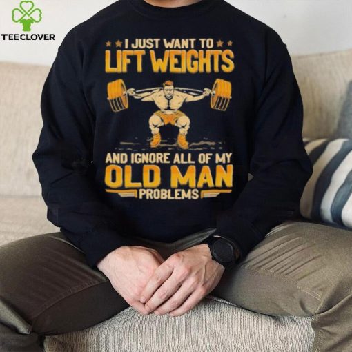 I Just Want To Lift Weights Ignore Old Man Problems hoodie, sweater, longsleeve, shirt v-neck, t-shirt