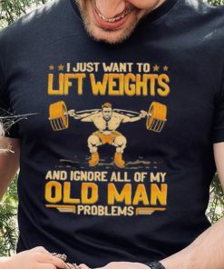 I Just Want To Lift Weights Ignore Old Man Problems hoodie, sweater, longsleeve, shirt v-neck, t-shirt