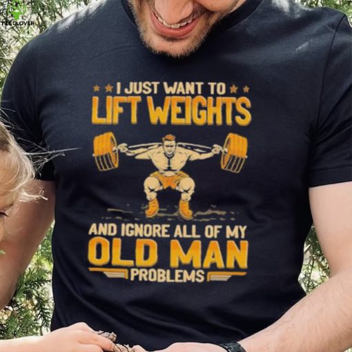 I Just Want To Lift Weights Ignore Old Man Problems hoodie, sweater, longsleeve, shirt v-neck, t-shirt