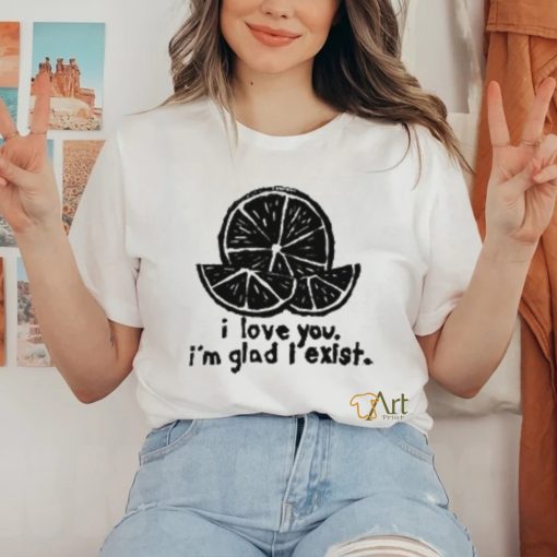 I Love You I’m Glad I Exist T Shirt
