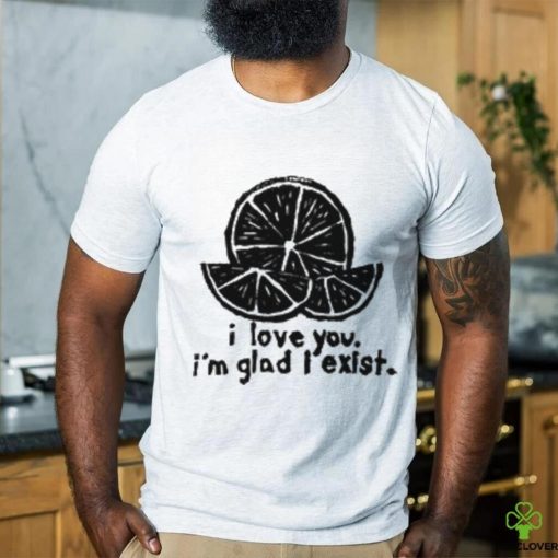 I Love You I’m Glad I Exist T Shirt