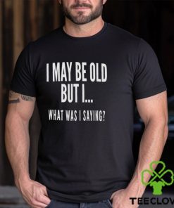I May Be Old But I What Was I Saying Shirt