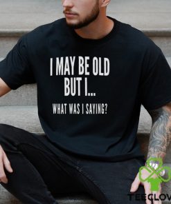 I May Be Old But I What Was I Saying Shirt