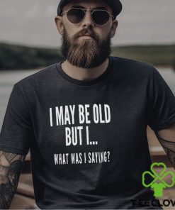 I May Be Old But I What Was I Saying Shirt