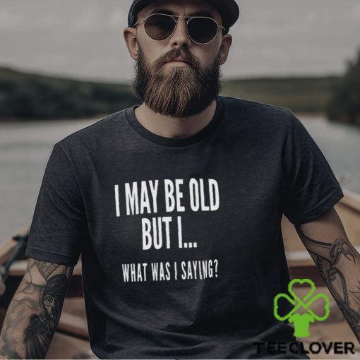 I May Be Old But I What Was I Saying Shirt