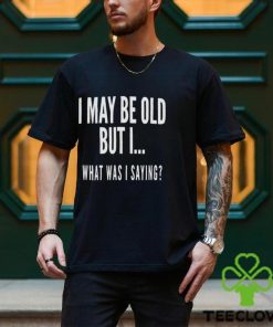 I May Be Old But I What Was I Saying Shirt