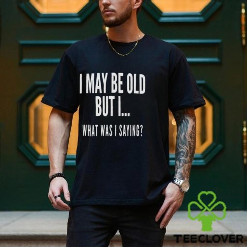I May Be Old But I What Was I Saying Shirt