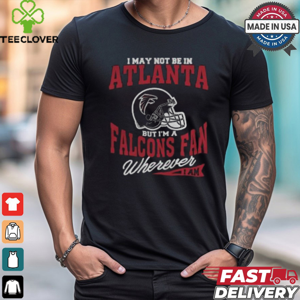 I May Not Be In Atlanta But I’m A Falcons Fan Wherever I Am shirt I May Not Be In Atlanta But I’m A Falcons Fan Wherever I Am shirt