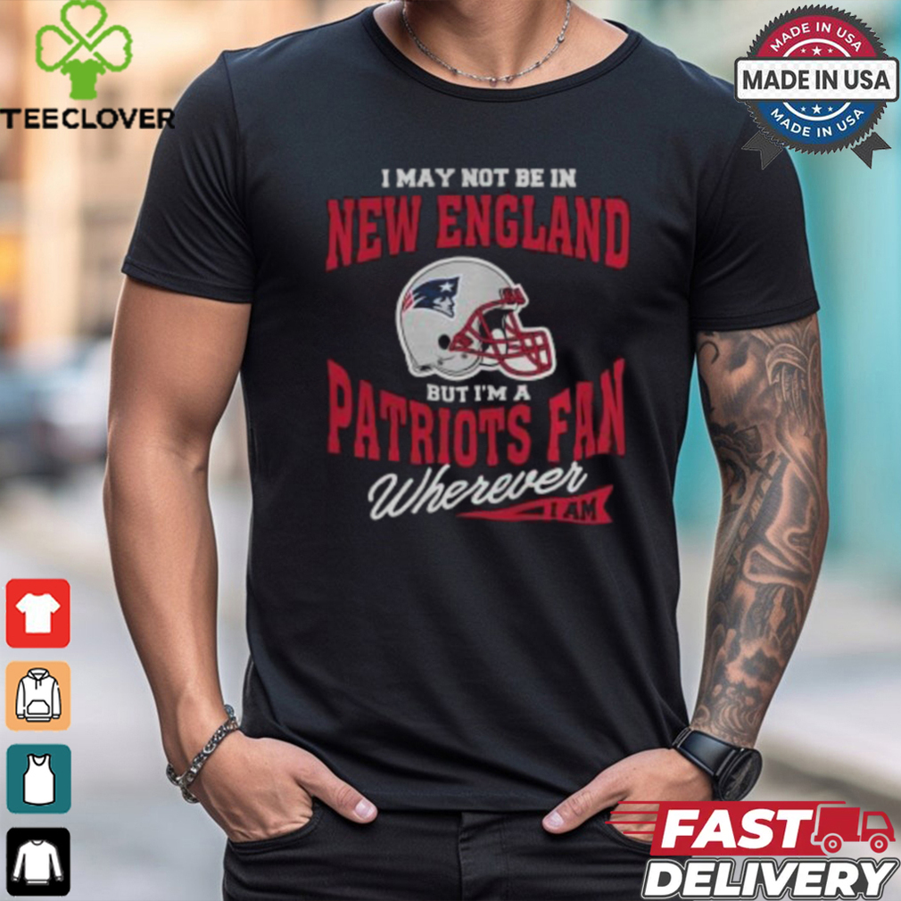 I May Not Be In New England But I’m A Patriots Fan Wherever I Am shirt I May Not Be In New England But I’m A Patriots Fan Wherever I Am shirt
