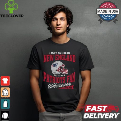 I May Not Be In New England But I’m A Patriots Fan Wherever I Am shirt