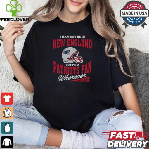 I May Not Be In New England But I’m A Patriots Fan Wherever I Am shirt