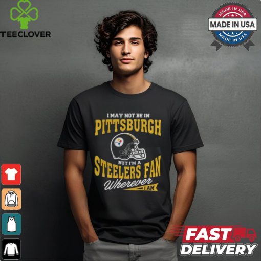 I May Not Be In Pittsburgh But I’m A Steelers Fan Wherever I Am shirt