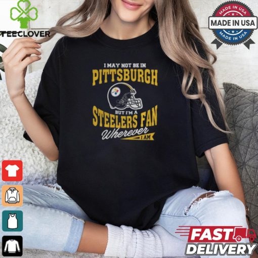 I May Not Be In Pittsburgh But I’m A Steelers Fan Wherever I Am shirt
