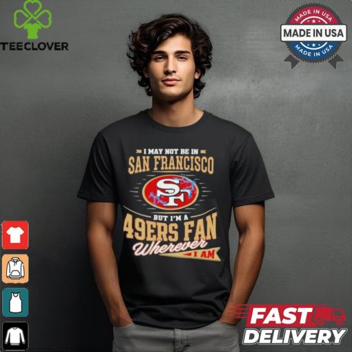 I May Not Be In San Francisco But I’m A 49ers Fan Wherever I Am Shirt