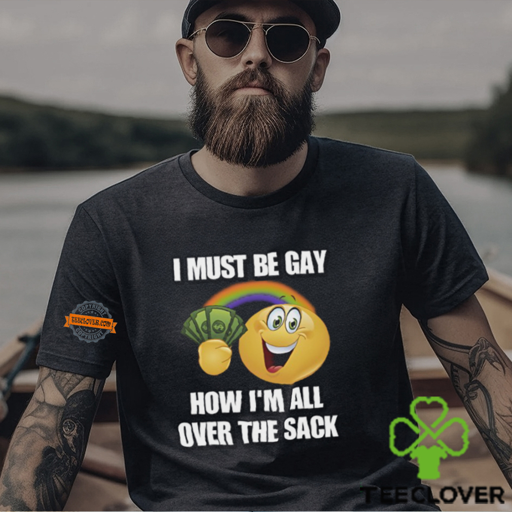 I Must Be Gay How I'm All Over The Sack Shirt I Must Be Gay How I'm All Over The Sack Shirt