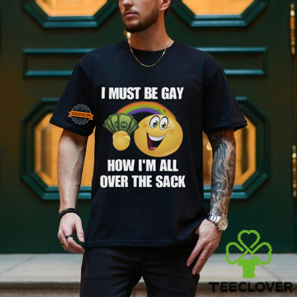 I Must Be Gay How I'm All Over The Sack Shirt I Must Be Gay How I'm All Over The Sack Shirt