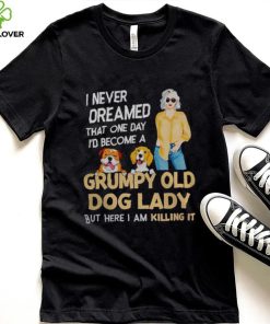 I NEVER DREAMED THAT ONE DAY I’D BECOME A GRUMPY OLD DOG LADY BUT HERE I AM KILLING IT SHIRT