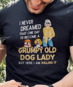 I NEVER DREAMED THAT ONE DAY I’D BECOME A GRUMPY OLD DOG LADY BUT HERE I AM KILLING IT SHIRT